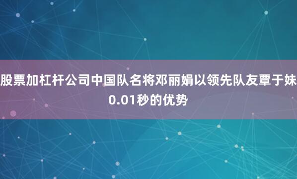 股票加杠杆公司中国队名将邓丽娟以领先队友覃于妹0.01秒的优势