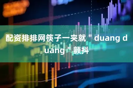 配资排排网筷子一夹就＂duang duang＂颤抖